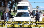 Hatay’da şehrin giriş ve çıkışları sıkı şekilde denetleniyor