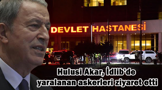 Hulusi Akar, İdlib’de yaralanan askerleri ziyaret etti