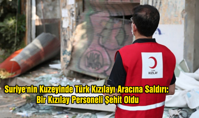 Suriye’nin Kuzeyinde Türk Kızılayı Aracına Saldırı: Bir Kızılay Personeli Şehit Oldu