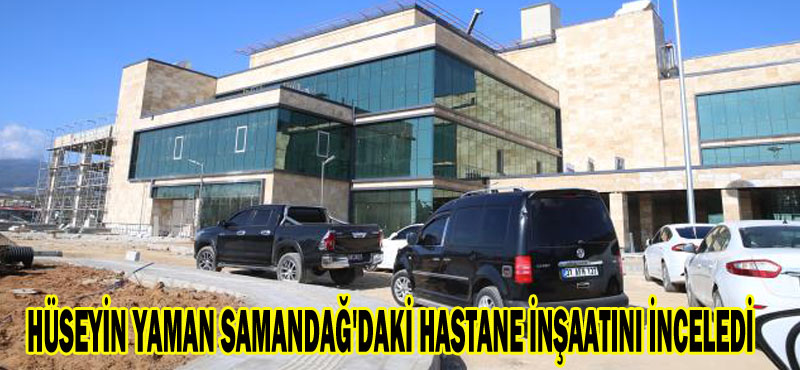 HÜSEYİN YAMAN SAMANDAĞ’DAKİ HASTANE İNŞAATINI İNCELEDİ