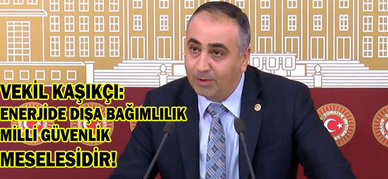 VEKİL KAŞIKÇI: ENERJİDE DIŞA BAĞIMLILIK MİLLİ GÜVENLİK MESELESİDİR!