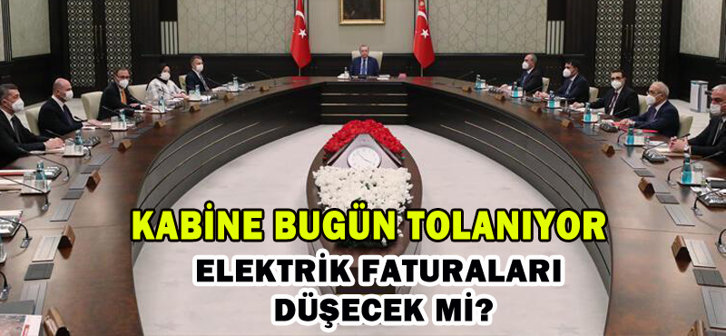 KABİNE BUGÜN TOPLANIYOR: ELEKTRİK FATURALARI DÜŞECEK Mİ?