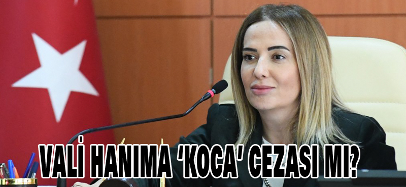 Vali hanıma ‘Koca’ cezası mı?