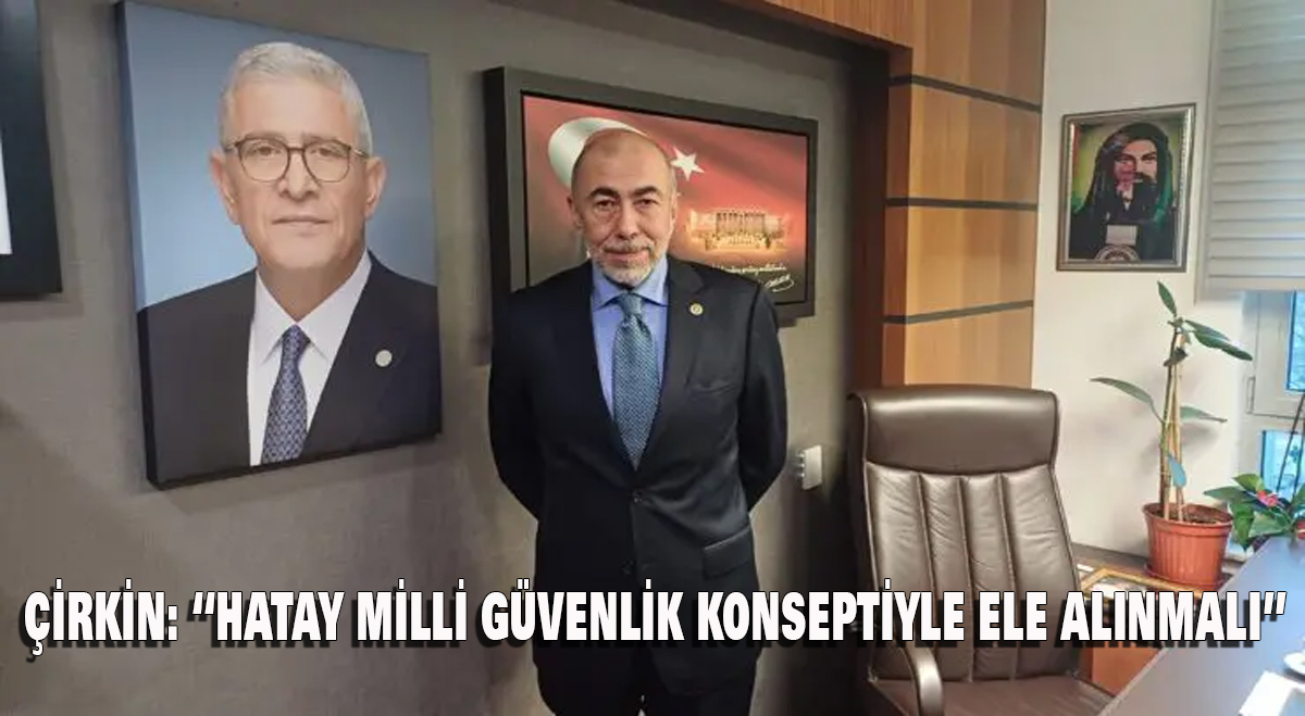 Çirkin: “Hatay Milli Güvenlik Konseptiyle Ele Alınmalı”