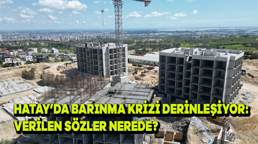 Hatay’da Barınma Krizi Derinleşiyor: Verilen Sözler Nerede?